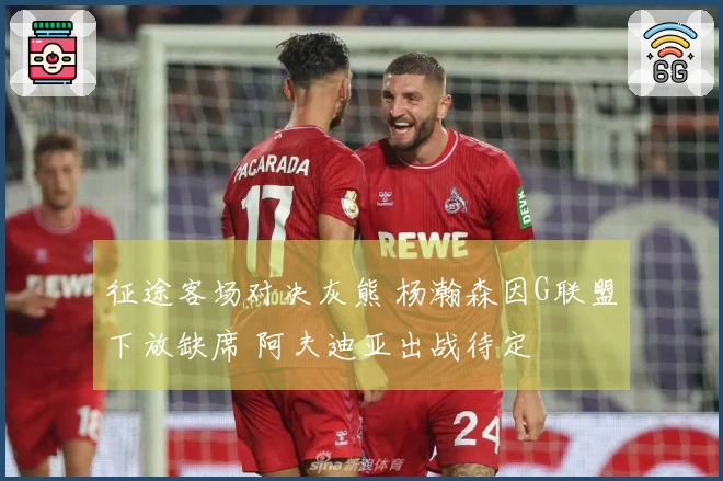 征途客场对决灰熊 杨瀚森因G联盟下放缺席 阿夫迪亚出战待定