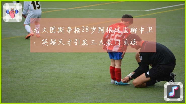 尤文图斯争抢28岁阿根廷国脚中卫，英超天才引发三大豪门竞逐