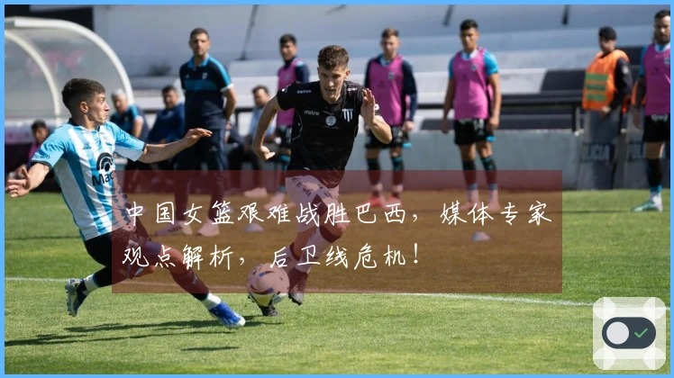 中国女篮艰难战胜巴西，媒体专家观点解析，后卫线危机！