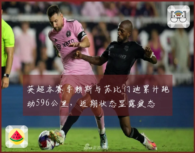 英超本赛季赖斯与苏比门迪累计跑动596公里，近期状态显露疲态