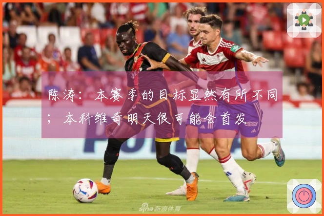 陈涛：本赛季的目标显然有所不同；本科维奇明天很可能会首发