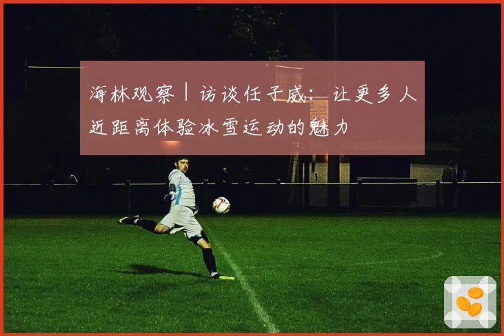 海林观察｜访谈任子威：让更多人近距离体验冰雪运动的魅力