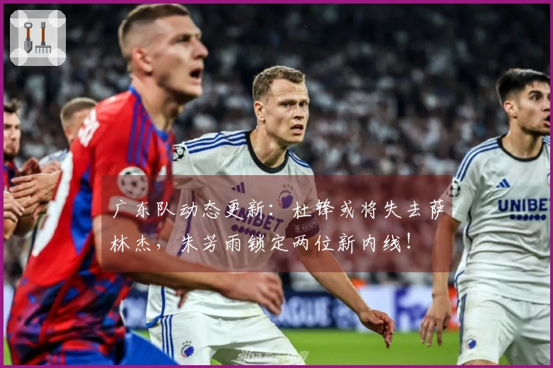 广东队动态更新：杜锋或将失去萨林杰，朱芳雨锁定两位新内线！