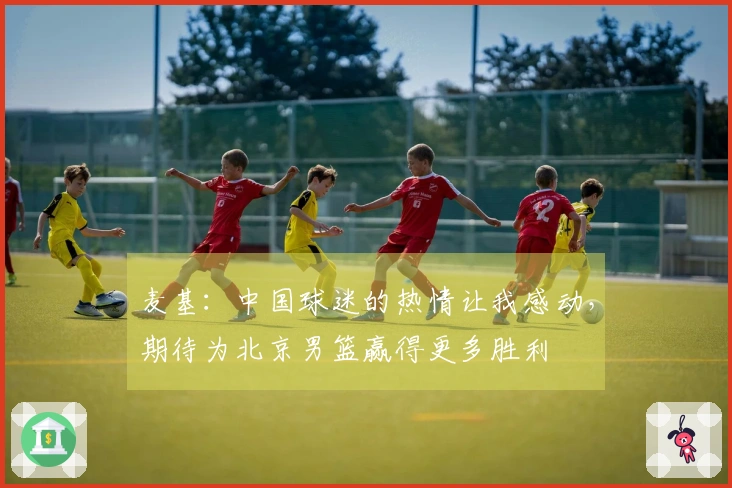 麦基：中国球迷的热情让我感动，期待为北京男篮赢得更多胜利