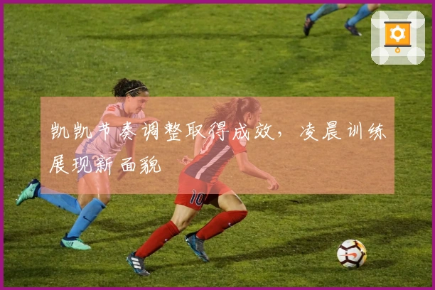 凯凯节奏调整取得成效，凌晨训练展现新面貌