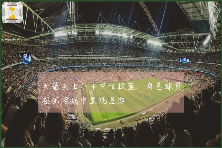 火箭夹击小卡空位投篮，角色球员在泥沼战中显现差距