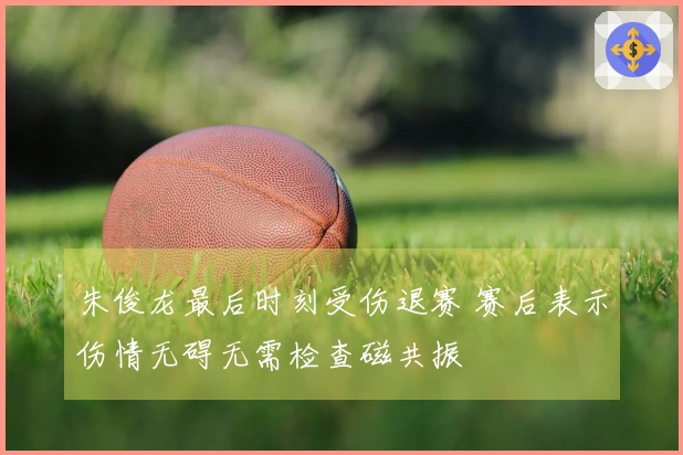 朱俊龙最后时刻受伤退赛 赛后表示伤情无碍无需检查磁共振