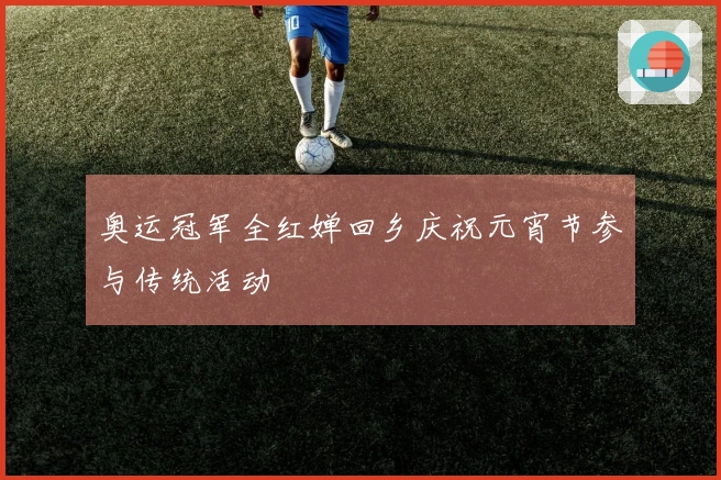 奥运冠军全红婵回乡庆祝元宵节参与传统活动