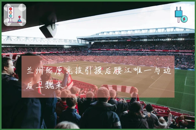 兰州陇原竞技引援后腰江唯一与边后卫魏来