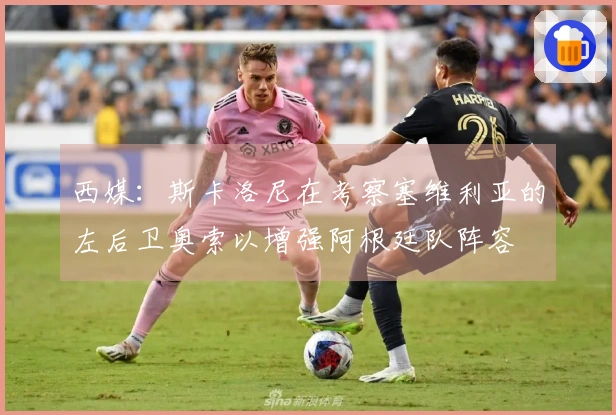 西媒：斯卡洛尼在考察塞维利亚的左后卫奥索以增强阿根廷队阵容