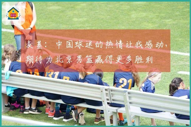 麦基：中国球迷的热情让我感动，期待为北京男篮赢得更多胜利