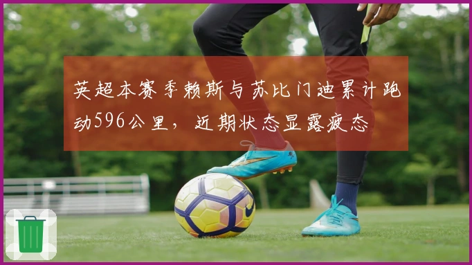 英超本赛季赖斯与苏比门迪累计跑动596公里，近期状态显露疲态