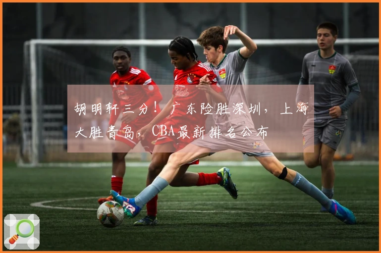 胡明轩三分！广东险胜深圳，上海大胜青岛，CBA最新排名公布