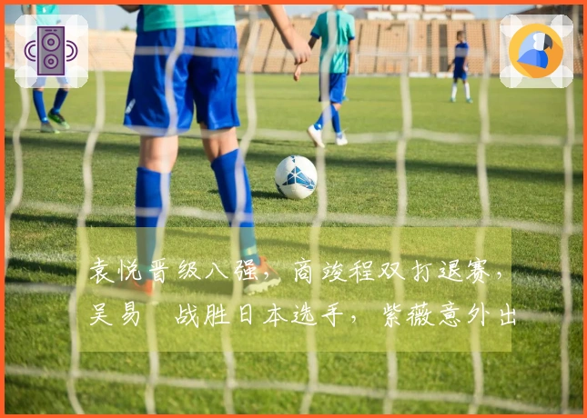 袁悦晋级八强，商竣程双打退赛，吴易昺战胜日本选手，紫薇意外出局