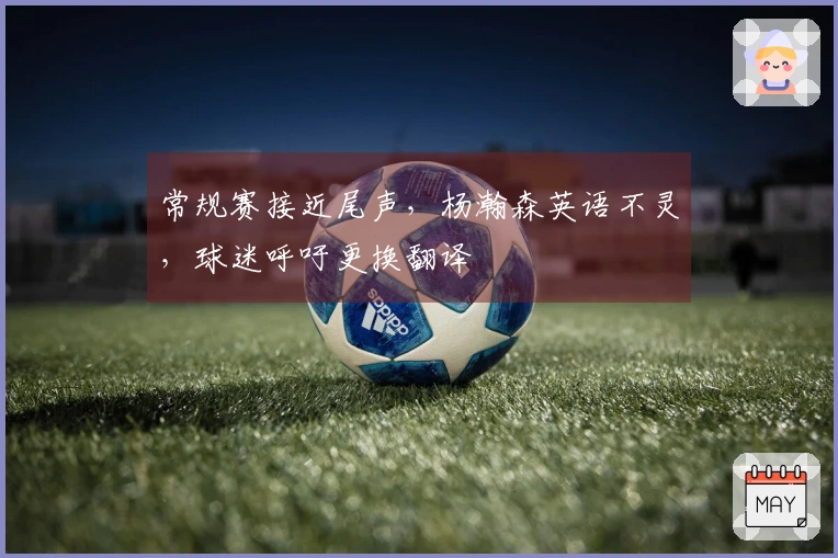 常规赛接近尾声，杨瀚森英语不灵，球迷呼吁更换翻译