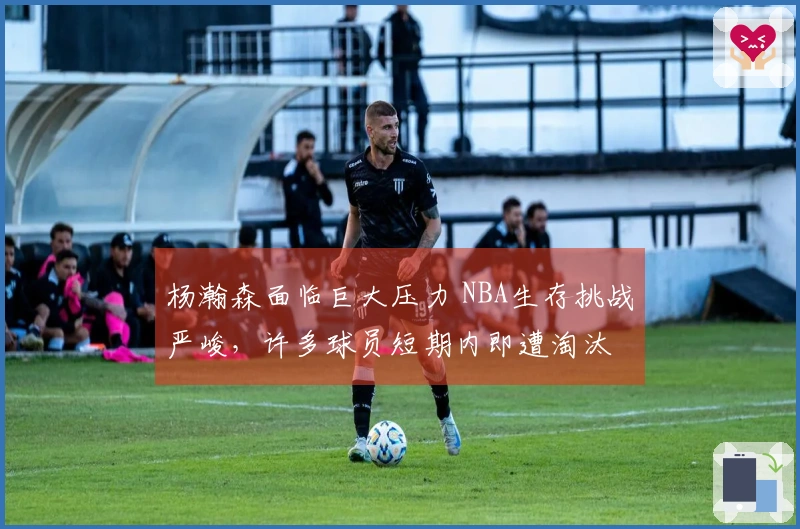 杨瀚森面临巨大压力 NBA生存挑战严峻，许多球员短期内即遭淘汰